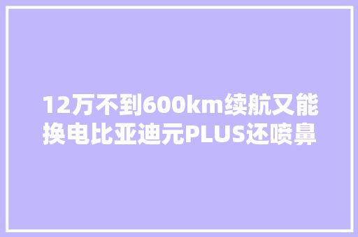 12万不到600km续航又能换电比亚迪元PLUS还喷鼻香吗？