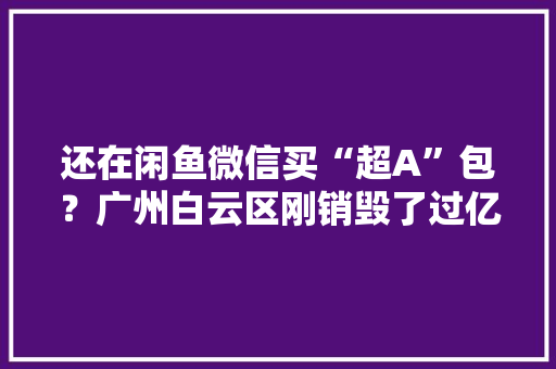 还在闲鱼微信买“超A”包？广州白云区刚销毁了过亿元“流嘢”