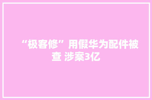 “极客修”用假华为配件被查 涉案3亿