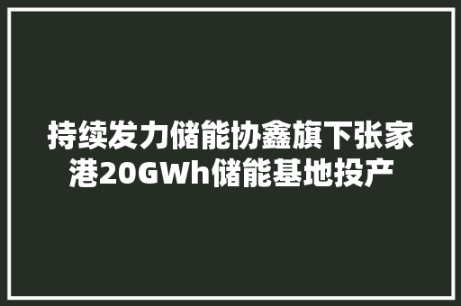 持续发力储能协鑫旗下张家港20GWh储能基地投产