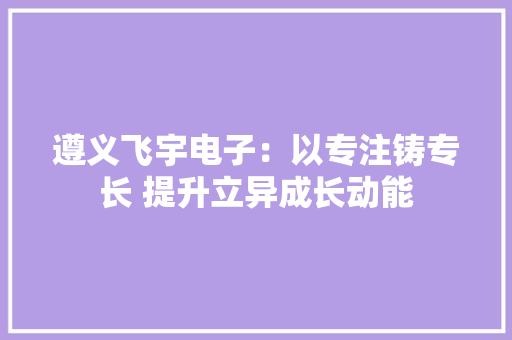 遵义飞宇电子：以专注铸专长 提升立异成长动能