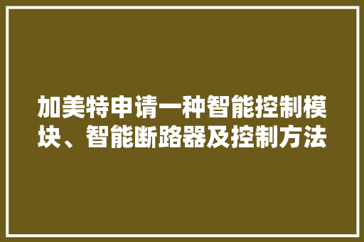 加美特申请一种智能控制模块、智能断路器及控制方法的专利其可以同时实现自动合闸和手动合闸功能并能明确给用户反馈断路器分合闸位置