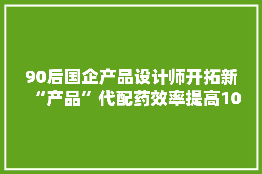 90后国企产品设计师开拓新“产品”代配药效率提高10倍