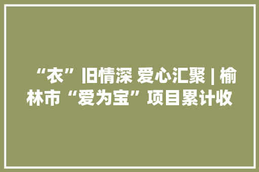 “衣”旧情深 爱心汇聚 | 榆林市“爱为宝”项目累计收受接收废旧纺织品2700多吨