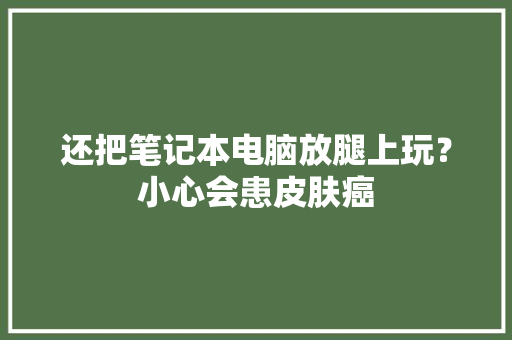 还把笔记本电脑放腿上玩？小心会患皮肤癌