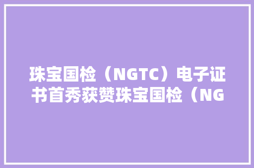 珠宝国检（NGTC）电子证书首秀获赞珠宝国检（NGTC）首批电子证书落地珠宝企业