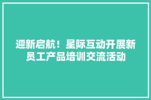 迎新启航！星际互动开展新员工产品培训交流活动