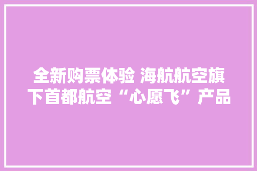 全新购票体验 海航航空旗下首都航空“心愿飞”产品进级