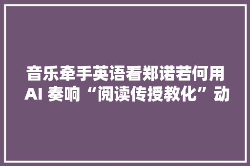 音乐牵手英语看郑诺若何用 AI 奏响“阅读传授教化”动人乐章……