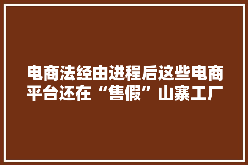 电商法经由进程后这些电商平台还在“售假”山寨工厂深夜赶工发货