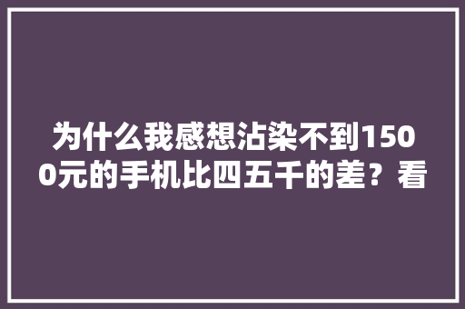 为什么我感想沾染不到1500元的手机比四五千的差？看网友评论终于懂了