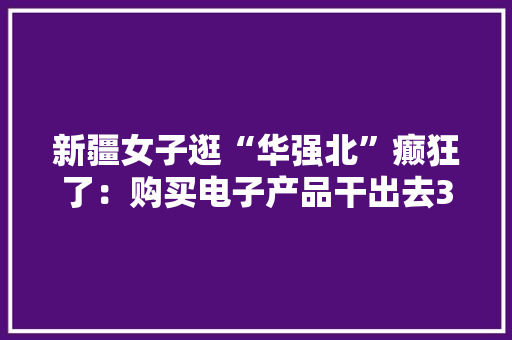 新疆女子逛“华强北”癫狂了：购买电子产品干出去3万多
