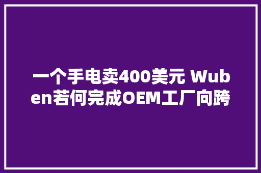 一个手电卖400美元 Wuben若何完成OEM工厂向跨境品牌的跨越？丨EBRUN全球好物