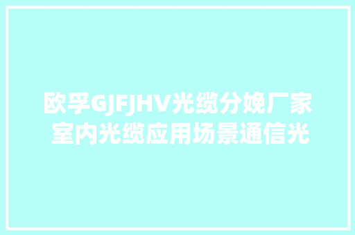 欧孚GJFJHV光缆分娩厂家 室内光缆应用场景通信光缆批发