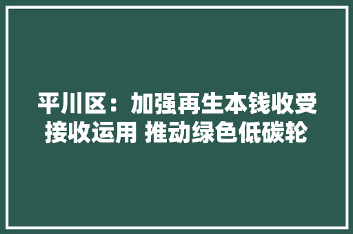 平川区：加强再生本钱收受接收运用 推动绿色低碳轮回成长