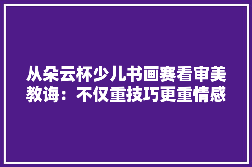 从朵云杯少儿书画赛看审美教诲：不仅重技巧更重情感