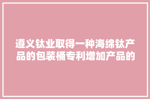 遵义钛业取得一种海绵钛产品的包装桶专利增加产品的外不雅观质量和客户的知足度