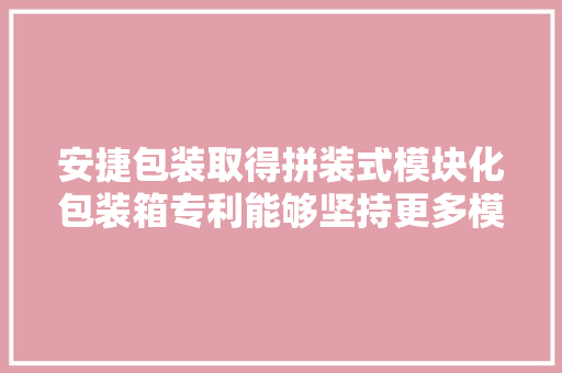 安捷包装取得拼装式模块化包装箱专利能够坚持更多模块数量、更大年夜箱体尺寸的结构稳定