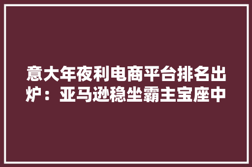 意大年夜利电商平台排名出炉：亚马逊稳坐霸主宝座中企表现抢眼