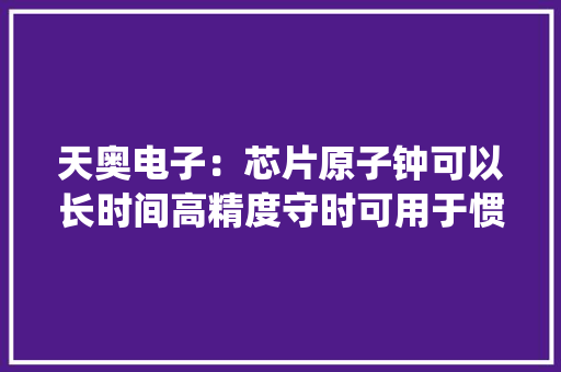 天奥电子：芯片原子钟可以长时间高精度守时可用于惯性导航系统