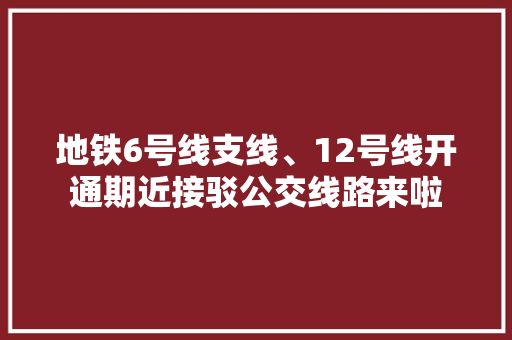 地铁6号线支线、12号线开通期近接驳公交线路来啦