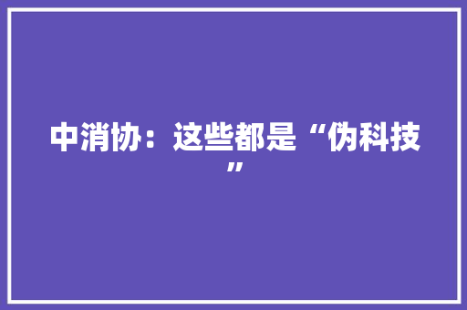中消协：这些都是“伪科技”