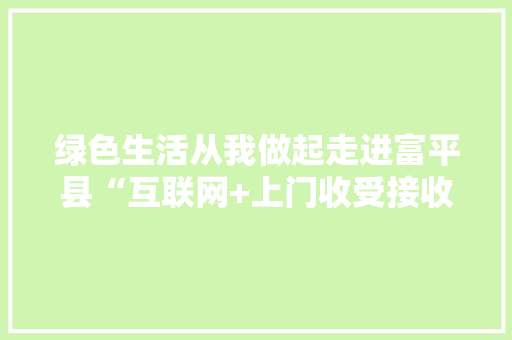 绿色生活从我做起走进富平县“互联网+上门收受接收”新模式