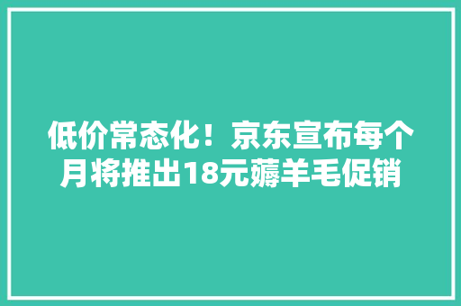 低价常态化！京东宣布每个月将推出18元薅羊毛促销