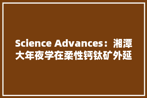 Science Advances：湘潭大年夜学在柔性钙钛矿外延铁电薄膜取得进展
