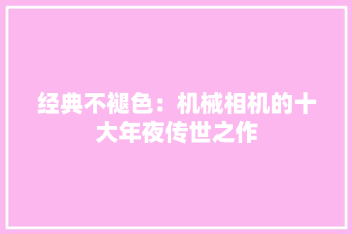 经典不褪色：机械相机的十大年夜传世之作