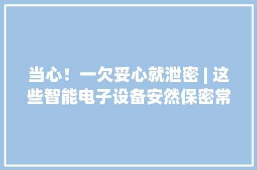 当心！一欠妥心就泄密 | 这些智能电子设备安然保密常识你要知道→