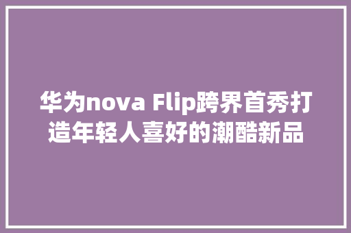 华为nova Flip跨界首秀打造年轻人喜好的潮酷新品