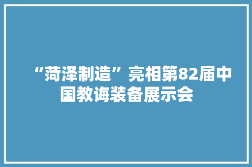 “菏泽制造”亮相第82届中国教诲装备展示会