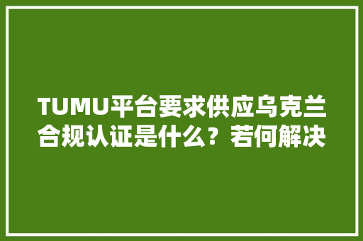 TUMU平台要求供应乌克兰合规认证是什么？若何解决？