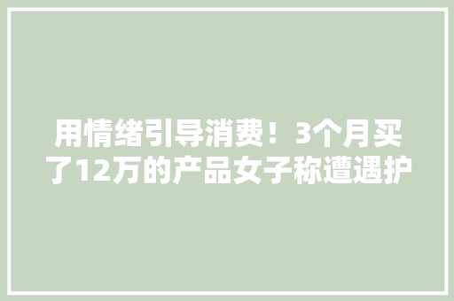用情绪引导消费！3个月买了12万的产品女子称遭遇护肤品“杀猪盘”