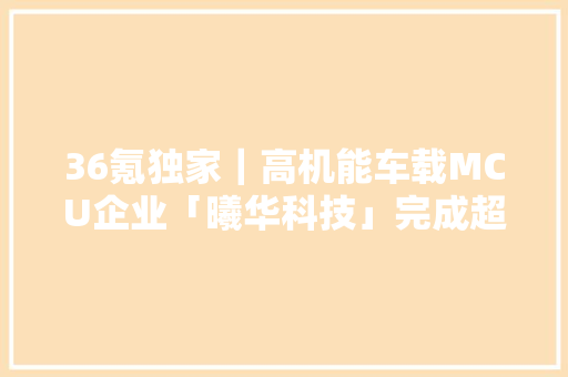 36氪独家｜高机能车载MCU企业「曦华科技」完成超亿元A轮融资多家车厂家当基金加持