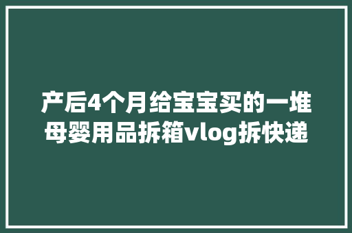 产后4个月给宝宝买的一堆母婴用品拆箱vlog拆快递vlog