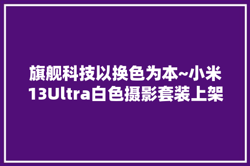旗舰科技以换色为本~小米13Ultra白色摄影套装上架