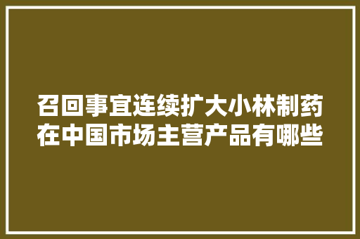召回事宜连续扩大小林制药在中国市场主营产品有哪些？