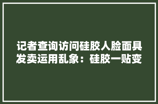 记者查询访问硅胶人脸面具发卖运用乱象：硅胶一贴变了模样万元即可私人定制