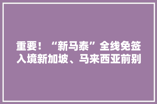 重要！“新马泰”全线免签入境新加坡、马来西亚前别忘先填这张卡