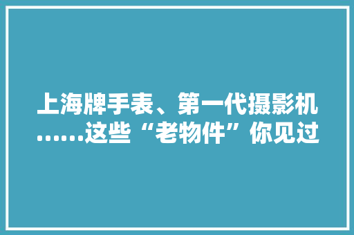 上海牌手表、第一代摄影机……这些“老物件”你见过吗？