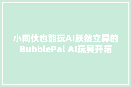 小同伙也能玩AI跃然立异的BubblePal AI玩具开箱