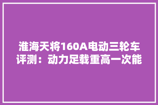 淮海天将160A电动三轮车评测：动力足载重高一次能装1000斤