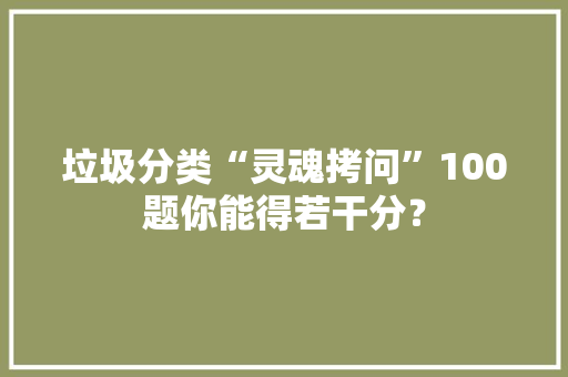 垃圾分类“灵魂拷问”100题你能得若干分？