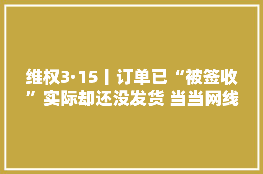 维权3·15丨订单已“被签收”实际却还没发货 当当网线上购书有点烦
