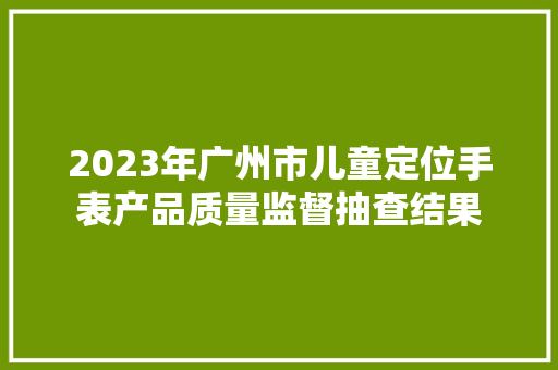 2023年广州市儿童定位手表产品质量监督抽查结果