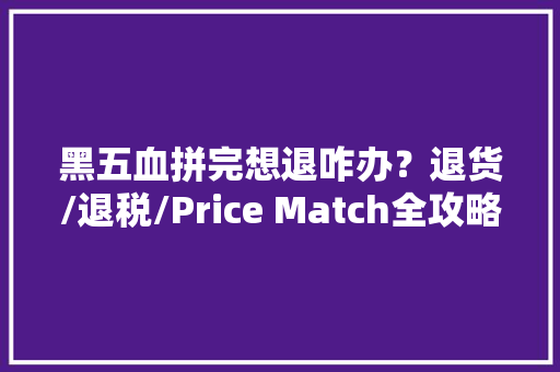 黑五血拼完想退咋办？退货/退税/Price Match全攻略
