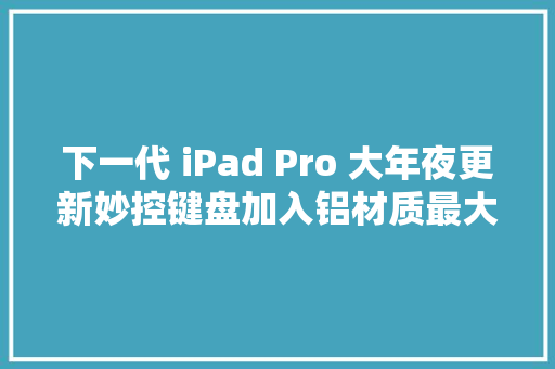 下一代 iPad Pro 大年夜更新妙控键盘加入铝材质最大年夜存储或提高至 4TB