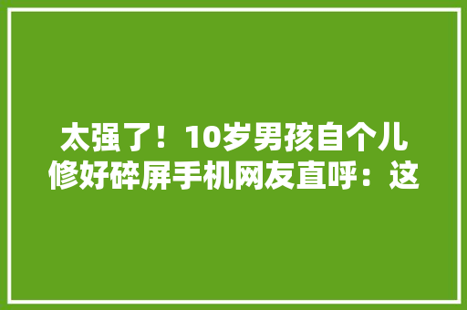太强了！10岁男孩自个儿修好碎屏手机网友直呼：这才是“神童”